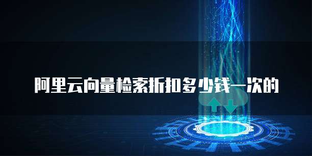 阿里云向量检索折扣多少钱一次的