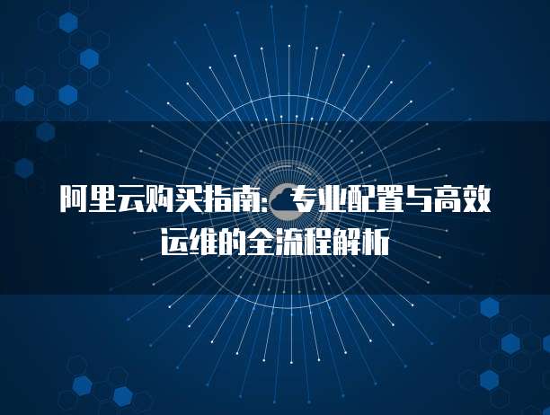 阿里云购买指南：专业配置与高效运维的全流程解析