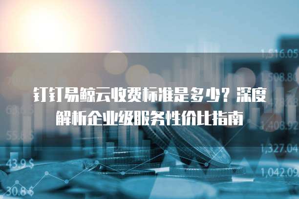 钉钉易鲸云收费标准是多少?深度解析企业级服务性价比指南