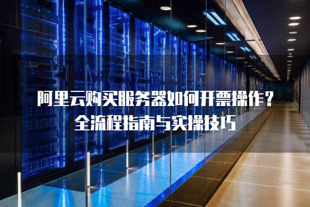 阿里云购买服务器如何开票操作?全流程指南与实操技巧