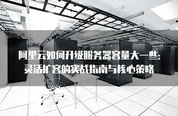 阿里云如何升级服务器容量大一些:灵活扩容的实战指南与核心策略