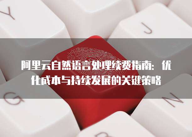 阿里云自然语言处理续费指南:优化成本与持续发展的关键策略