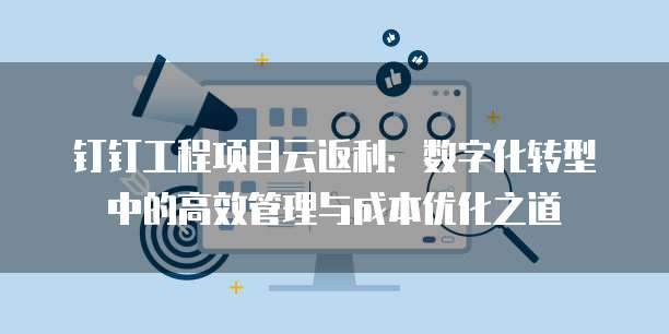 钉钉工程项目云返利:数字化转型中的高效管理与成本优化之道