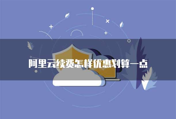 阿里云续费怎样优惠划算一点