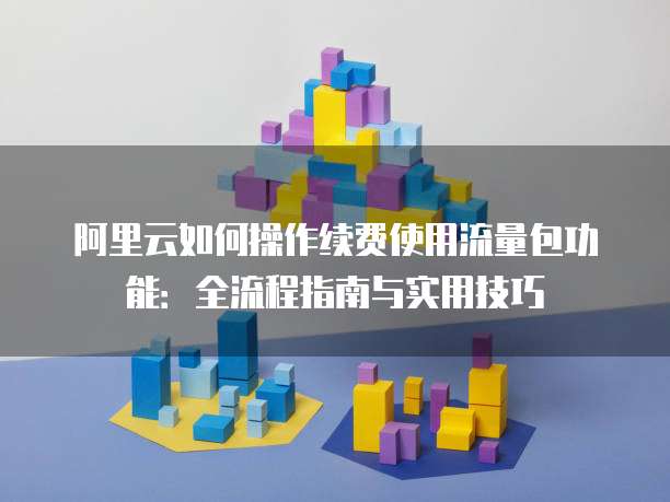 阿里云如何操作续费使用流量包功能:全流程指南与实用技巧