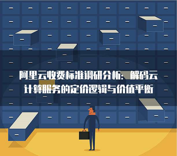 阿里云收费标准调研分析:解码云计算服务的定价逻辑与价值平衡