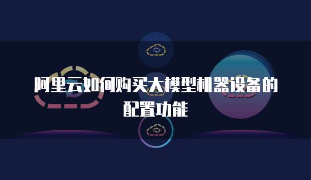 阿里云如何购买大模型机器设备的配置功能
