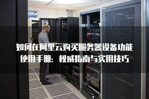 如何在阿里云购买服务器设备功能使用手册:权威指南与实用技巧