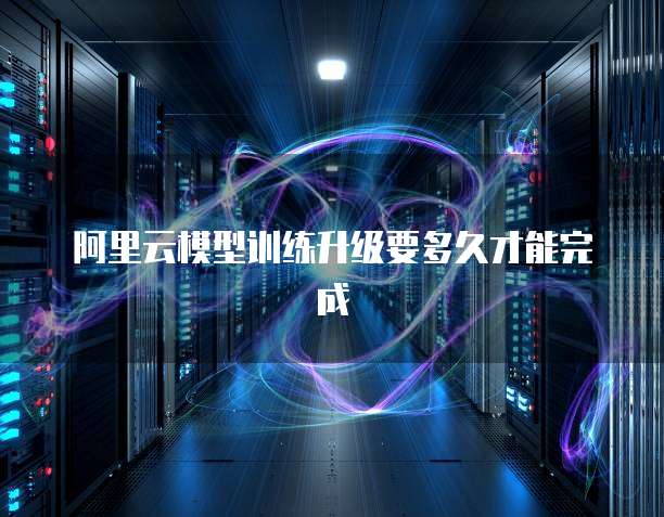 阿里云模型训练升级要多久才能完成