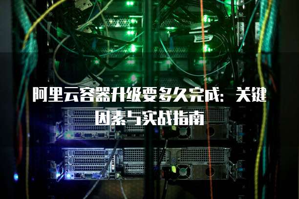 阿里云容器升级要多久完成:关键因素与实战指南