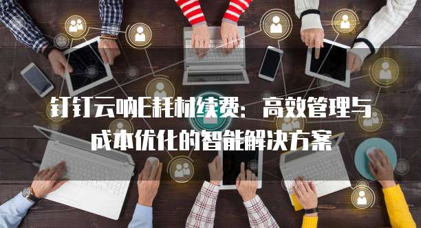 钉钉云呐E耗材续费:高效管理与成本优化的智能解决方案