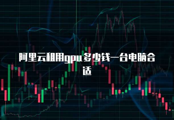 阿里云租用gpu多少钱一台电脑合适