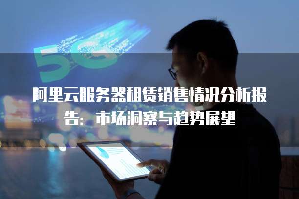 阿里云服务器租赁销售情况分析报告:市场洞察与趋势展望
