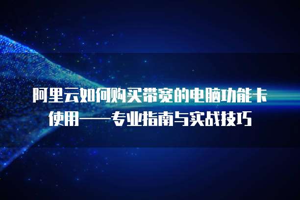 阿里云如何购买带宽的电脑功能卡使用——专业指南与实战技巧