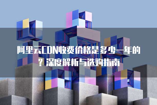 阿里云CDN收费价格是多少一年的?深度解析与选购指南