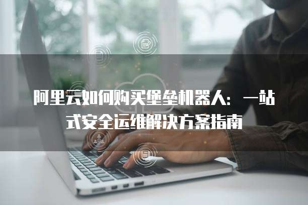 阿里云如何购买堡垒机器人:一站式安全运维解决方案指南