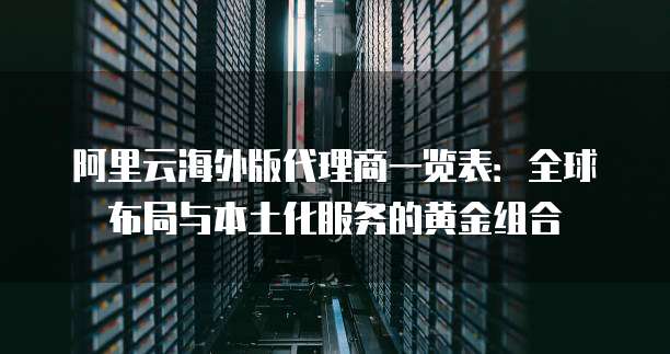 阿里云海外版代理商一览表:全球布局与本土化服务的黄金组合