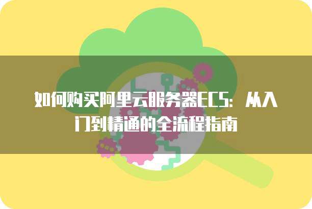 如何购买阿里云服务器ECS:从入门到精通的全流程指南