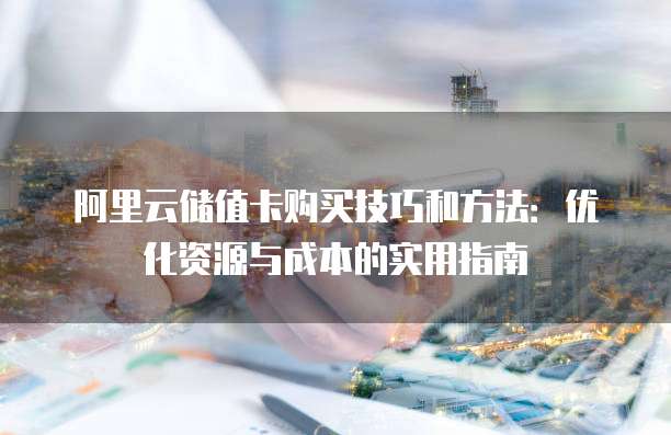 阿里云储值卡购买技巧和方法：优化资源与成本的实用指南