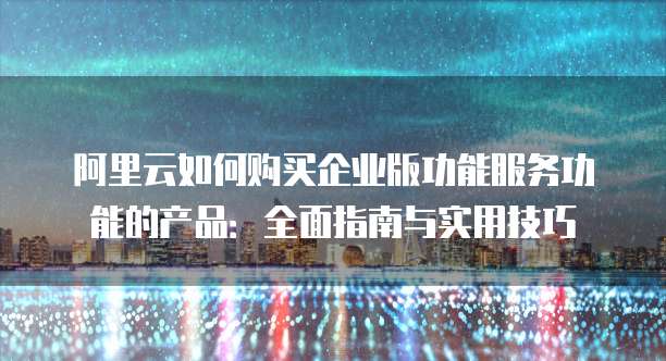 阿里云如何购买企业版功能服务功能的产品:全面指南与实用技巧