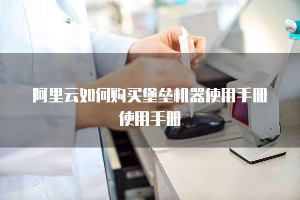 阿里云如何购买堡垒机器使用手册使用手册