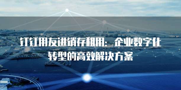 钉钉用友进销存租用:企业数字化转型的高效解决方案