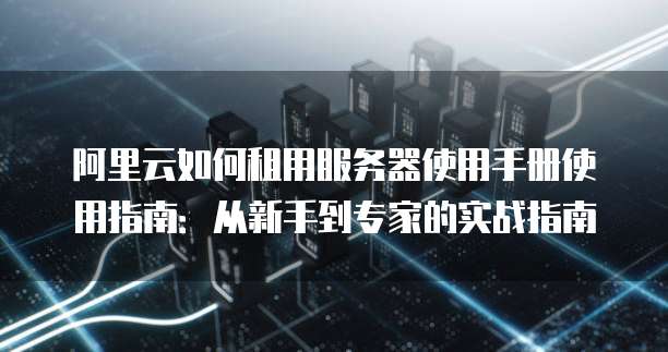 阿里云如何租用服务器使用手册使用指南:从新手到专家的实战指南