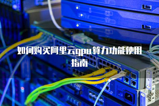 如何购买阿里云GPU算力功能使用指南