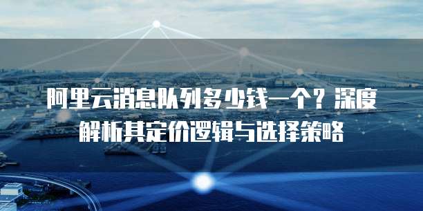 阿里云消息队列多少钱一个？深度解析其定价逻辑与选择策略
