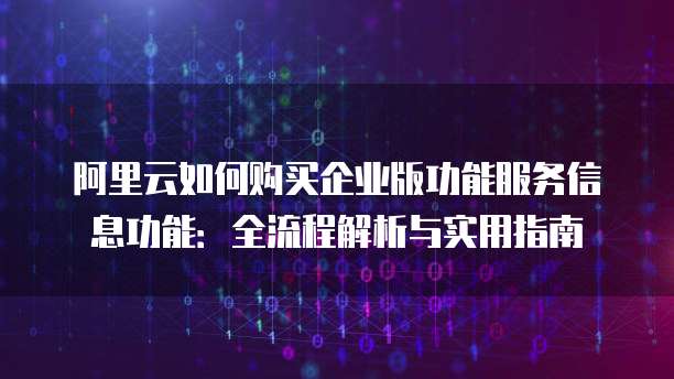 阿里云如何购买企业版功能服务信息功能:全流程解析与实用指南