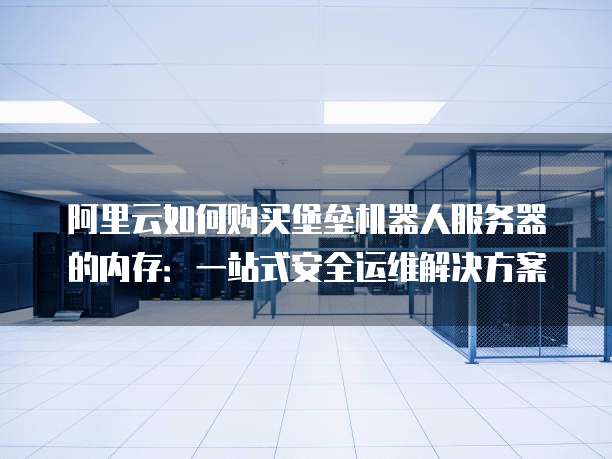 阿里云如何购买堡垒机器人服务器的内存:一站式安全运维解决方案