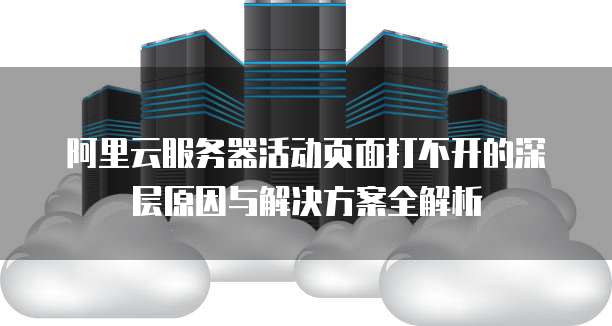 阿里云服务器活动页面打不开的深层原因与解决方案全解析