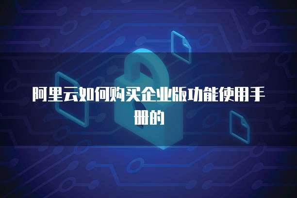 阿里云如何购买企业版功能使用手册的