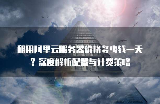 租用阿里云服务器价格多少钱一天?深度解析配置与计费策略