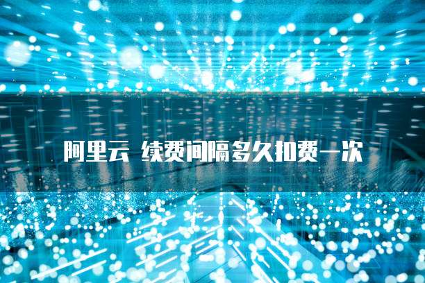 阿里云 续费间隔多久扣费一次