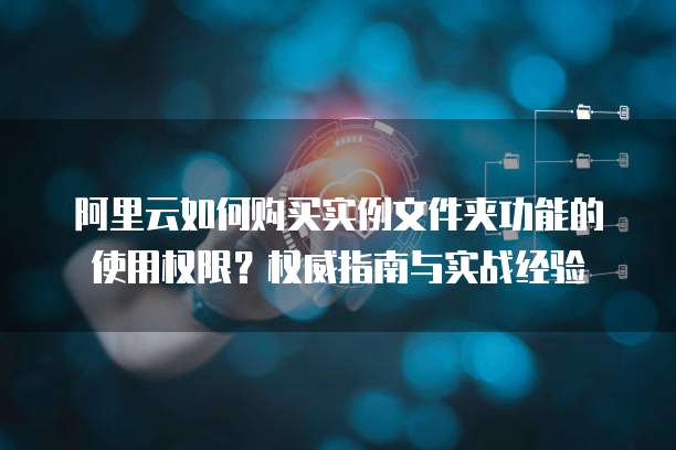 阿里云如何购买实例文件夹功能的使用权限?权威指南与实战经验