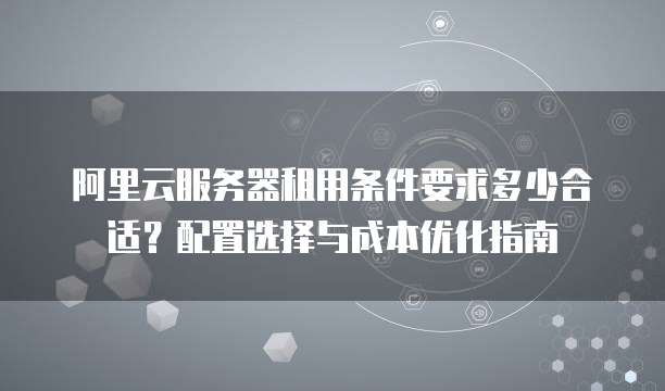 阿里云服务器租用条件要求多少合适？配置选择与成本优化指南