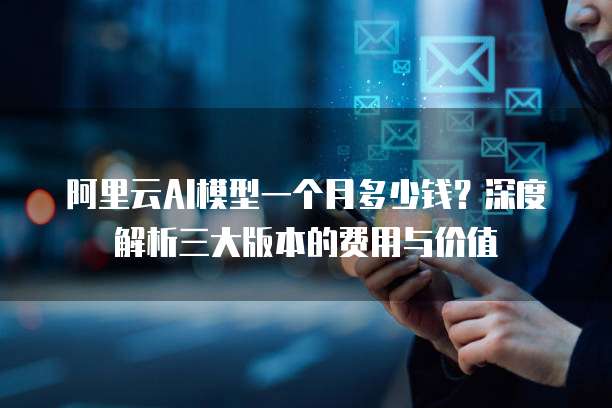 阿里云AI模型一个月多少钱?深度解析三大版本的费用与价值