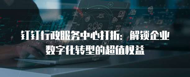 钉钉行政服务中心打折:解锁企业数字化转型的超值权益