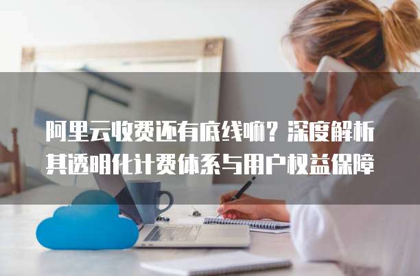 阿里云收费还有底线嘛?深度解析其透明化计费体系与用户权益保障