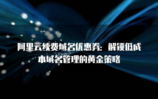 阿里云续费域名优惠券:解锁低成本域名管理的黄金策略