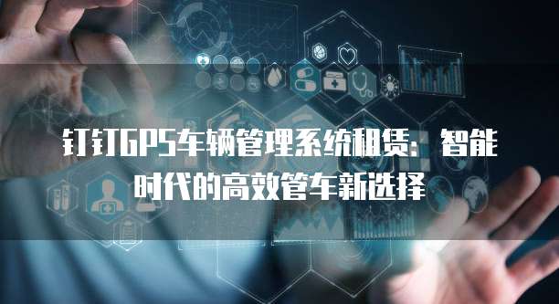 钉钉GPS车辆管理系统租赁：智能时代的高效管车新选择