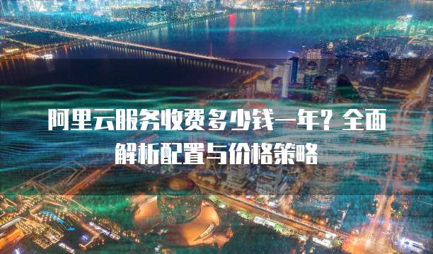 阿里云服务收费多少钱一年?全面解析配置与价格策略