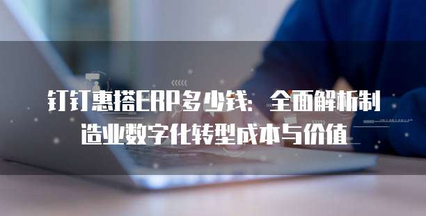 钉钉惠搭ERP多少钱:全面解析制造业数字化转型成本与价值