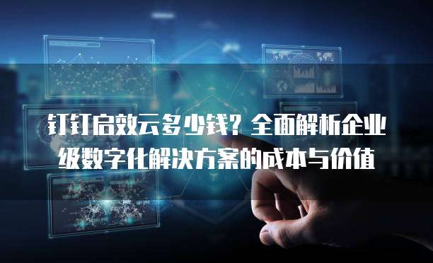 钉钉启效云多少钱?全面解析企业级数字化解决方案的成本与价值