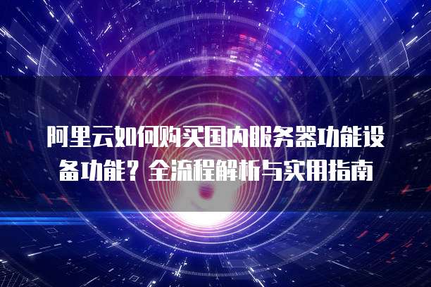 阿里云如何购买国内服务器功能设备功能?全流程解析与实用指南