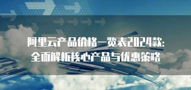 阿里云产品价格一览表2024款：全面解析核心产品与优惠策略