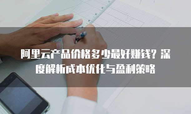 阿里云产品价格多少最好赚钱?深度解析成本优化与盈利策略