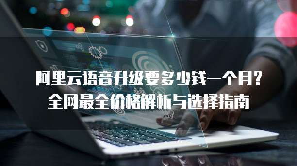 阿里云语音升级要多少钱一个月?全网最全价格解析与选择指南