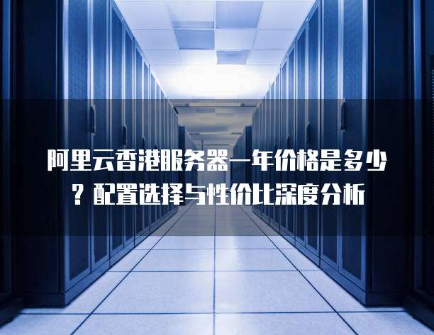 阿里云香港服务器一年价格是多少?配置选择与性价比深度分析